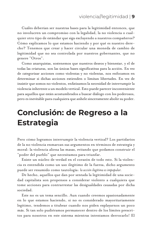 violencia//legitimidad | 9  Guiles deberian ser nuestras bases para la legitimidad entonces, que n0 involucren un compromiso con la legalidad, la no violencia o cual quicr otro tipo de estandar que siga excluyendo s nuestros comparicros? Gémo explicamos lo que estamos haciendo y por qué es nuestro dere. cho? Tenemos que crear y hacer circular una moneda de cambio de legitimidad que no sea controlada por nuestros gobernantes, que no genere "Otros”  Como anarquistas, sostenemos que nuestros descos y bienestar, y el de todas las criaturas, son las dnicas bases significativas para la accion. En vez de categorizar acciones como violentas y no violentas, nos enfocamos cn determinar si dichas acciones extienden o limitan Libertades. En vez de insistir que somos no violentos, enfatizamos la necesidad de interrumpir ln violencia inherente a un modelo vertical. Esto puede parccer inconvenicnte para aquellos que estin acostumbrados a buscar diilogo con los poderosos pero es incvitable para cuslquiera que anhele sincersmente abolir su poder.  Conclusion: de Regreso a la Estrategia  Pero cémo logramos interrumpir la violencia vertical? Los partidarios de Ia no violencia enmarcan sus argumentos cn términos de estrategia y moral: la violencia alicna las masas, evitando que podamos construir I “poder del pucblo” que necesitamos para triunfar.  Existe un miicleo de verdad en el corazon de todo csto. Si la violen cia es entendida como un uso ilegitimo de la fuerza, dicho argumento pucde ser resumido como tautologia: la accion legtima es impopulr.  De hecho, aquellos que dan por sentada la legitimidad de una socic- dad capitalista son propensos a considerar violento a cualquicra que tome acciones para contrarrestar las desigualdades causadas por dicha socicdad.  Este no s un tema sencillo. Aun cuando creemos apssionadamente en lo que estamos haciendo, si no es considerado mayoritariamente Legitimo, tendemos a titubear cuando nos piden explayarnos un poco mis. Si tan solo pudiéramos permanccer dentro de los limites prescri  tos pars nosotros cn este sistema mientras intentamos derracarlo! El 